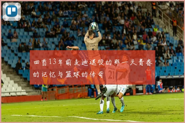 回首13年前麦迪退役的那一天青春的记忆与篮球的传奇