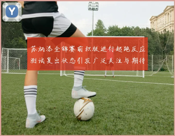 苏炳添全锦赛前积极进行起跑反应测试复出状态引发广泛关注与期待