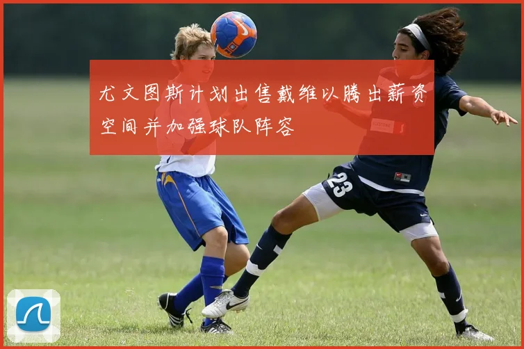 尤文图斯计划出售戴维以腾出薪资空间并加强球队阵容